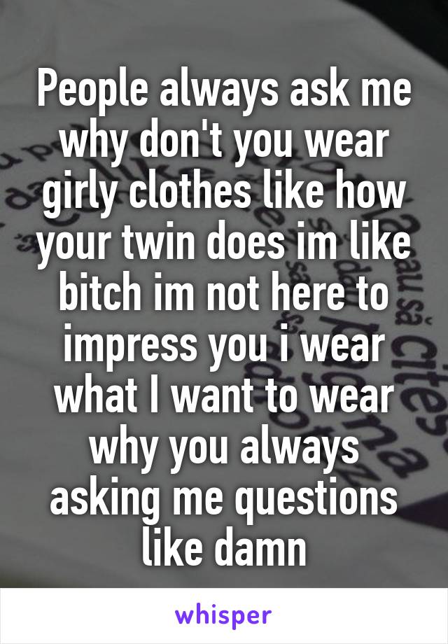 People always ask me why don't you wear girly clothes like how your twin does im like bitch im not here to impress you i wear what I want to wear why you always asking me questions like damn