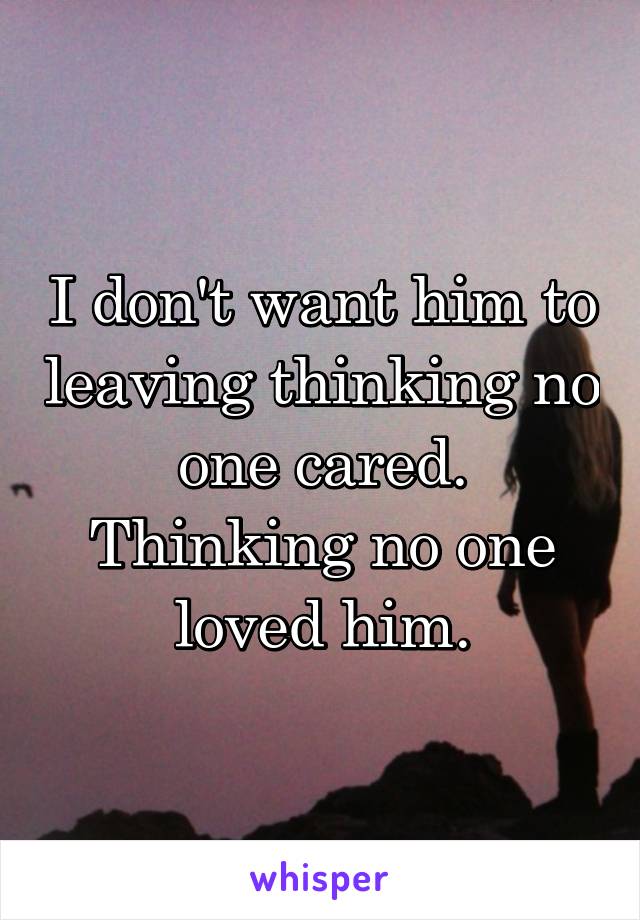 I don't want him to leaving thinking no one cared. Thinking no one loved him.