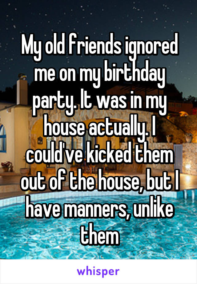 My old friends ignored me on my birthday party. It was in my house actually. I could've kicked them out of the house, but I have manners, unlike them