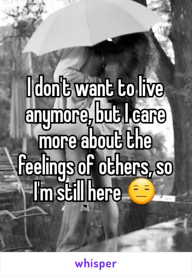 I don't want to live anymore, but I care more about the feelings of others, so I'm still here 😑
