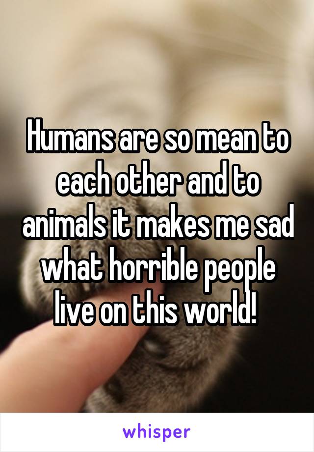 Humans are so mean to each other and to animals it makes me sad what horrible people live on this world! 