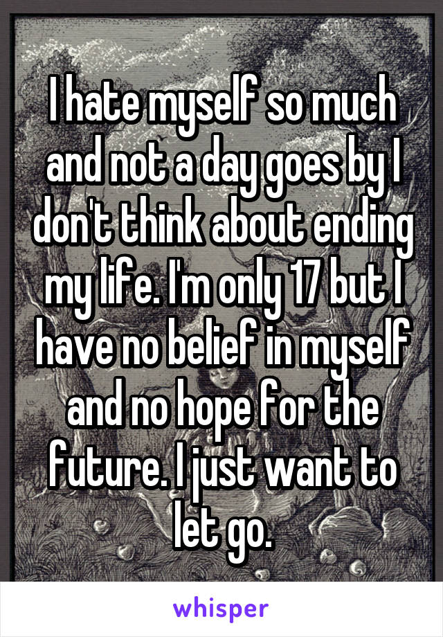 I hate myself so much and not a day goes by I don't think about ending my life. I'm only 17 but I have no belief in myself and no hope for the future. I just want to let go.