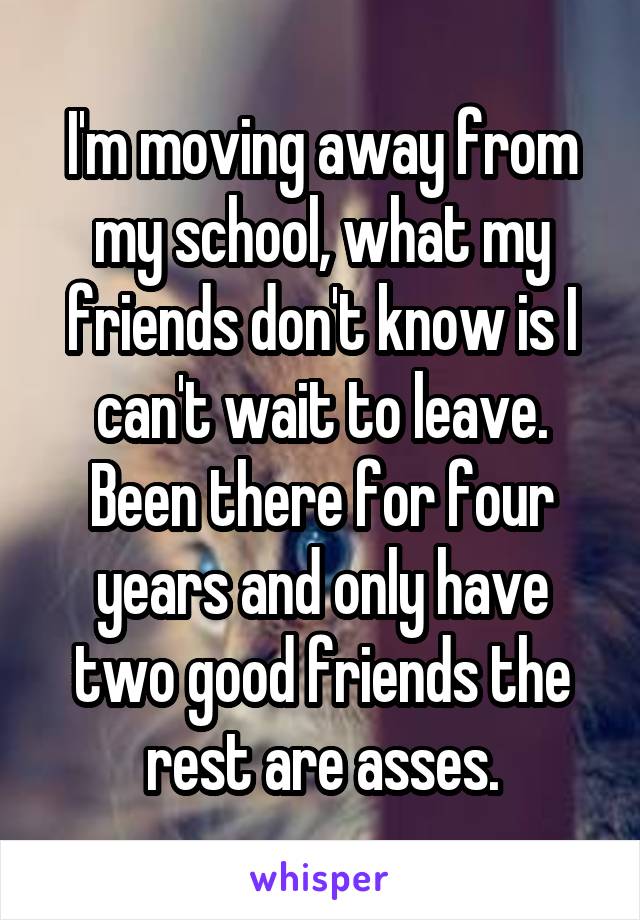 I'm moving away from my school, what my friends don't know is I can't wait to leave. Been there for four years and only have two good friends the rest are asses.