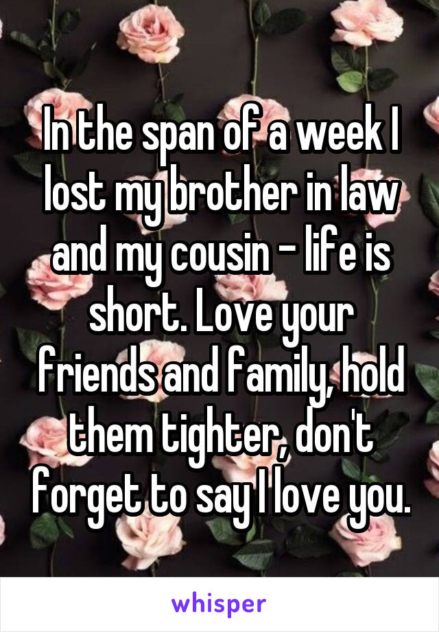 In the span of a week I lost my brother in law and my cousin - life is short. Love your friends and family, hold them tighter, don't forget to say I love you.