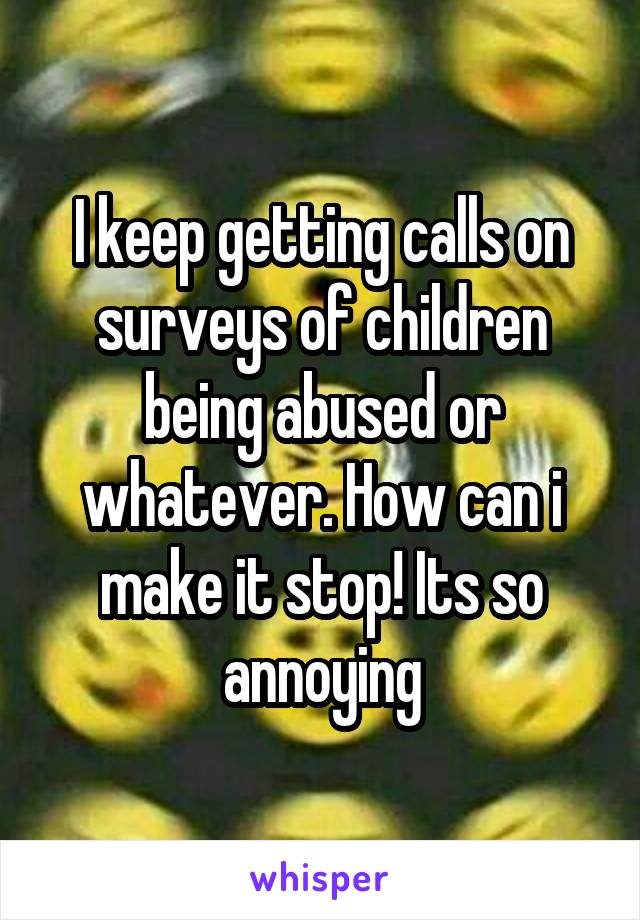 I keep getting calls on surveys of children being abused or whatever. How can i make it stop! Its so annoying