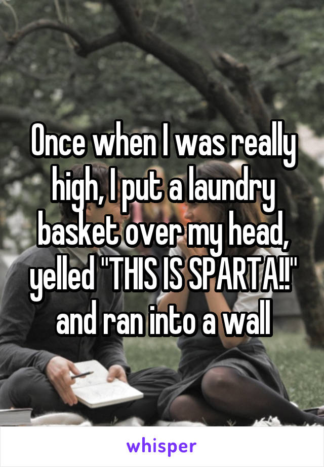 Once when I was really high, I put a laundry basket over my head, yelled "THIS IS SPARTA!!" and ran into a wall