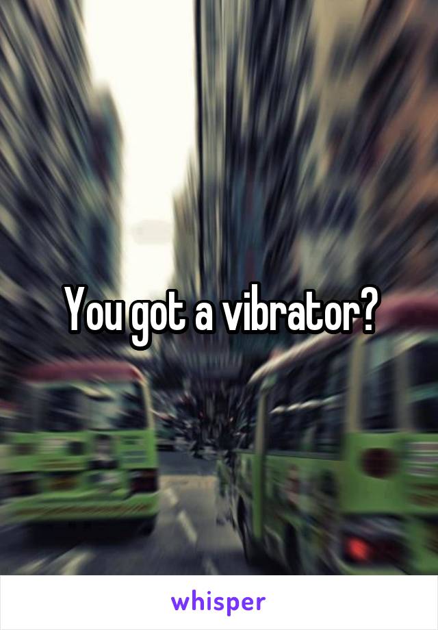 You got a vibrator?