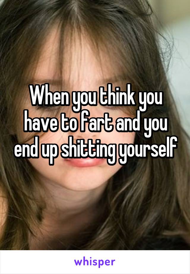 When you think you have to fart and you end up shitting yourself 