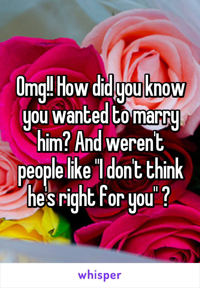 Omg!! How did you know you wanted to marry him? And weren't people like "I don't think he's right for you" ? 