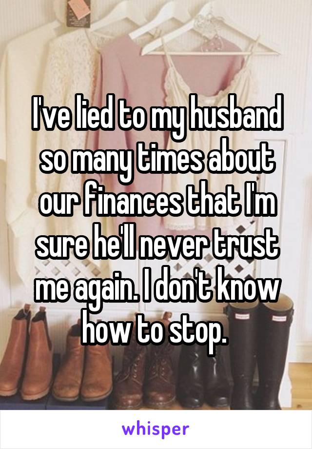 I've lied to my husband so many times about our finances that I'm sure he'll never trust me again. I don't know how to stop. 