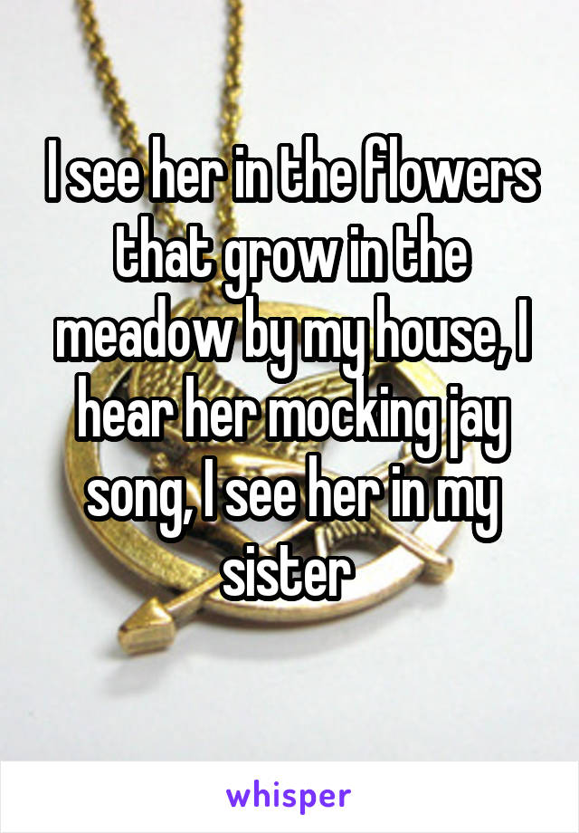 I see her in the flowers that grow in the meadow by my house, I hear her mocking jay song, I see her in my sister 
