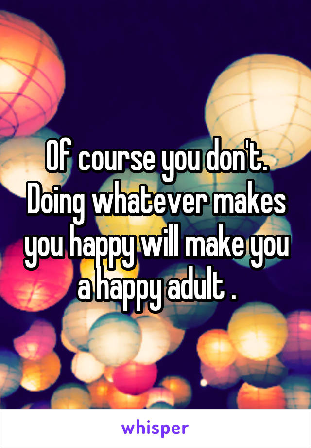 Of course you don't. Doing whatever makes you happy will make you a happy adult .