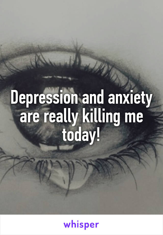 Depression and anxiety are really killing me today!