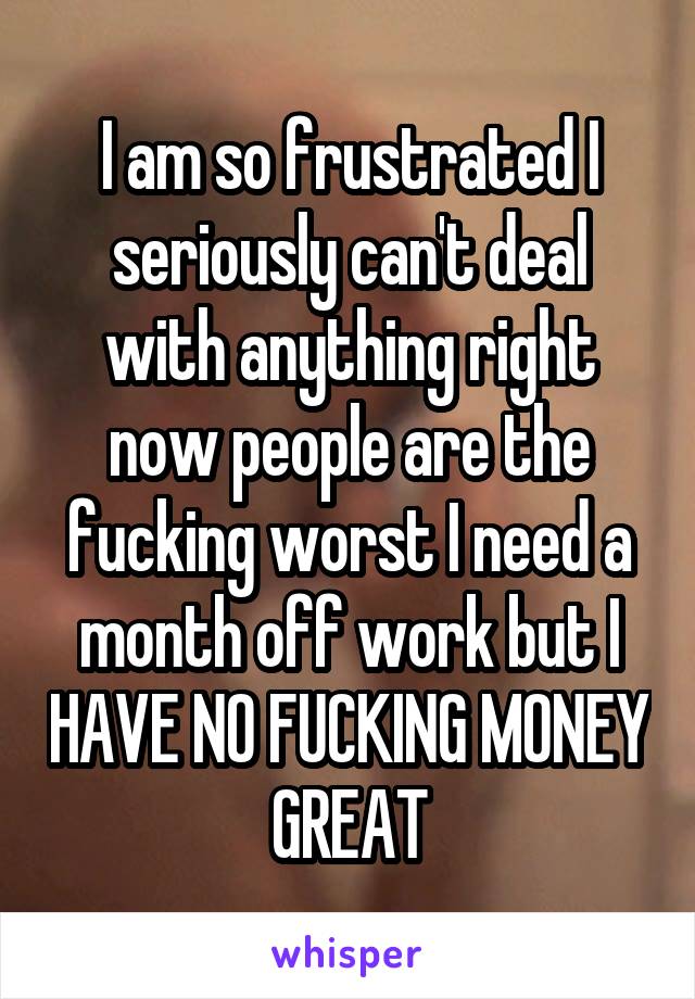 I am so frustrated I seriously can't deal with anything right now people are the fucking worst I need a month off work but I HAVE NO FUCKING MONEY GREAT