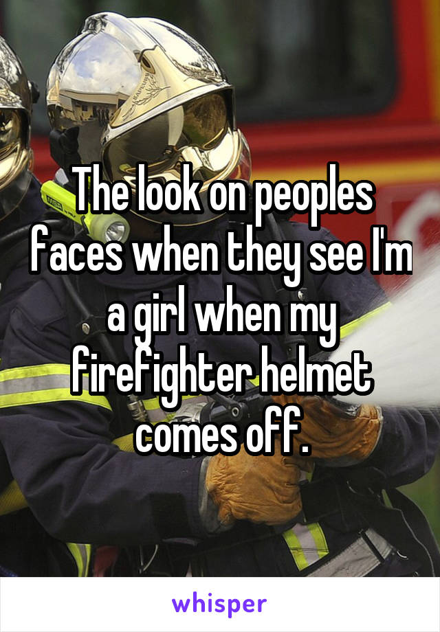 The look on peoples faces when they see I'm a girl when my firefighter helmet comes off.