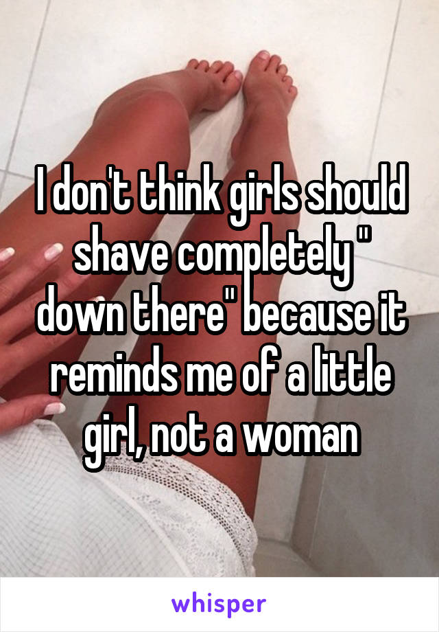 I don't think girls should shave completely " down there" because it reminds me of a little girl, not a woman