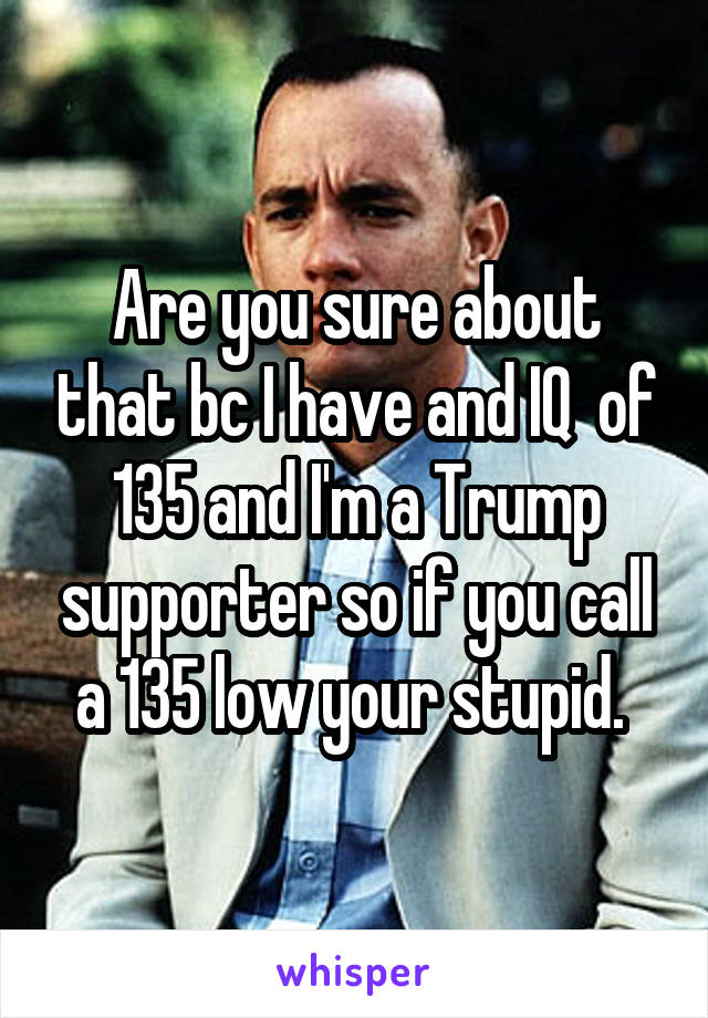Are you sure about that bc I have and IQ  of 135 and I'm a Trump supporter so if you call a 135 low your stupid. 