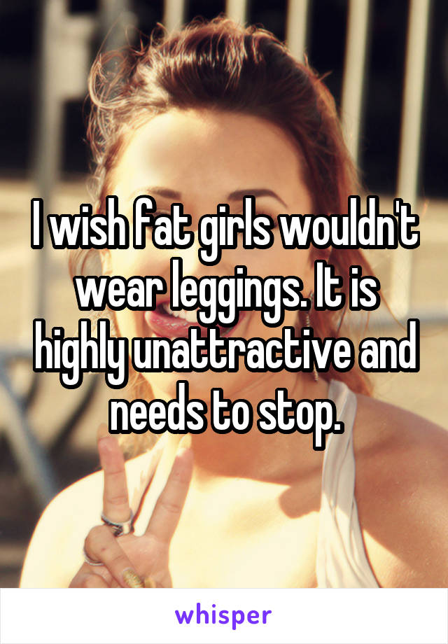 I wish fat girls wouldn't wear leggings. It is highly unattractive and needs to stop.