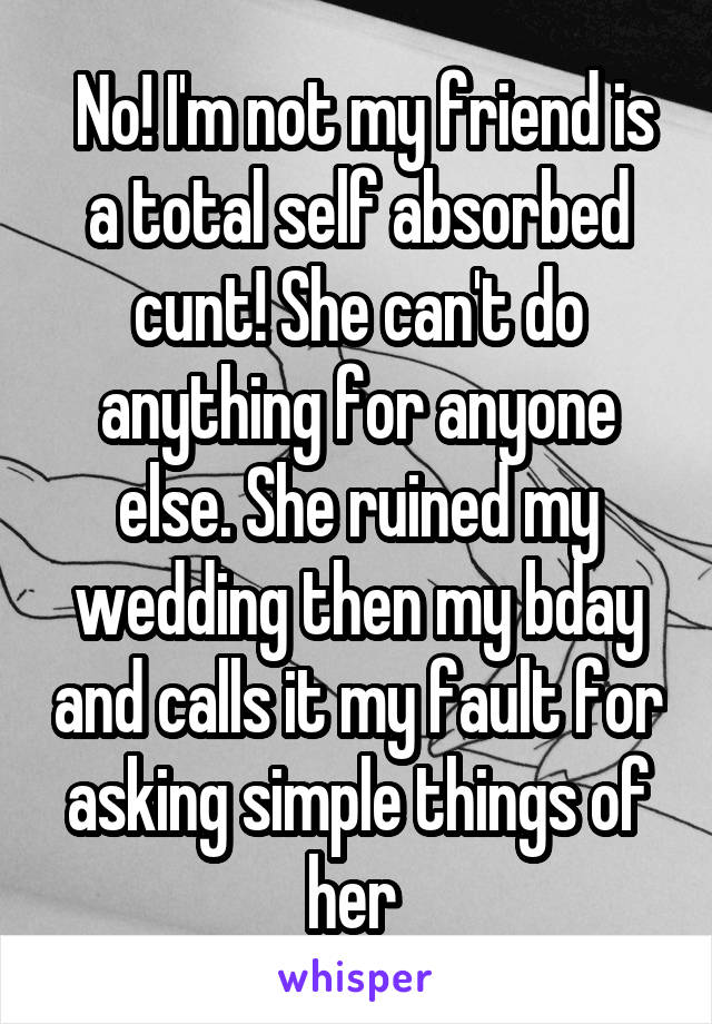  No! I'm not my friend is a total self absorbed cunt! She can't do anything for anyone else. She ruined my wedding then my bday and calls it my fault for asking simple things of her 