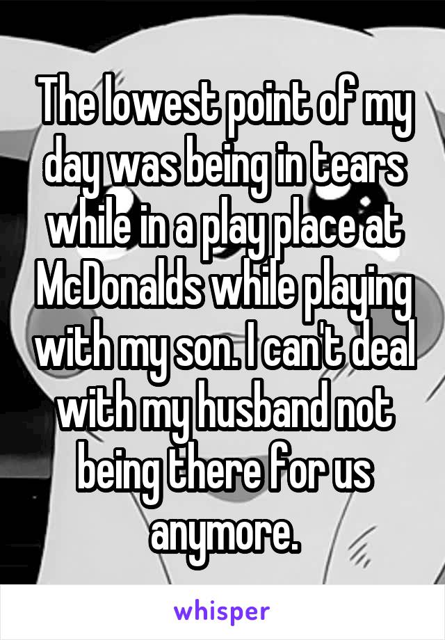 The lowest point of my day was being in tears while in a play place at McDonalds while playing with my son. I can't deal with my husband not being there for us anymore.