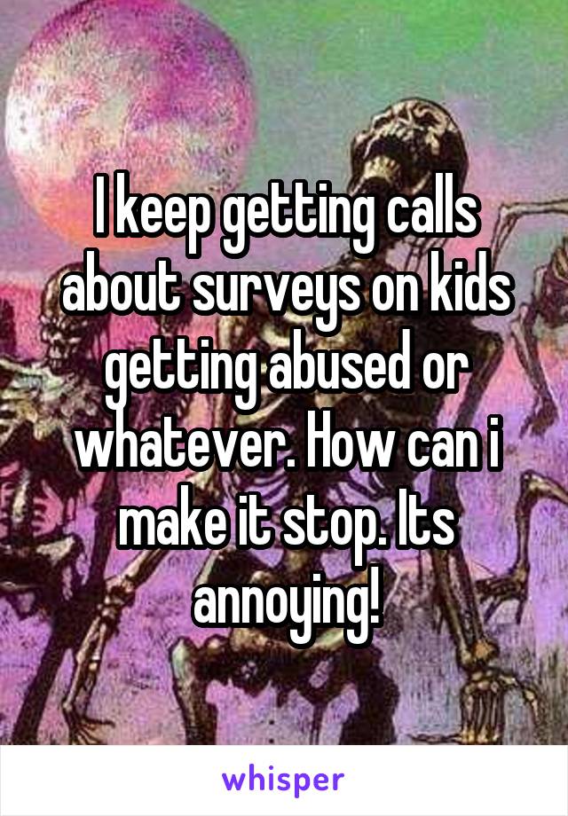 I keep getting calls about surveys on kids getting abused or whatever. How can i make it stop. Its annoying!