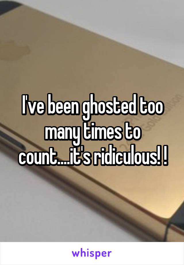 I've been ghosted too many times to count....it's ridiculous! !