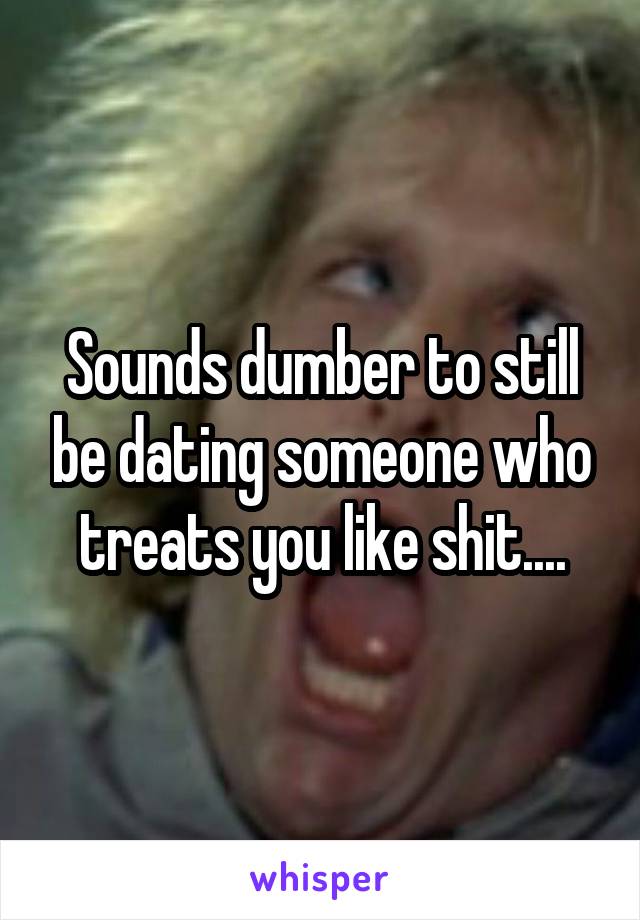 Sounds dumber to still be dating someone who treats you like shit....