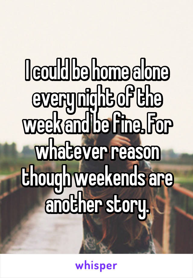 I could be home alone every night of the week and be fine. For whatever reason though weekends are another story.