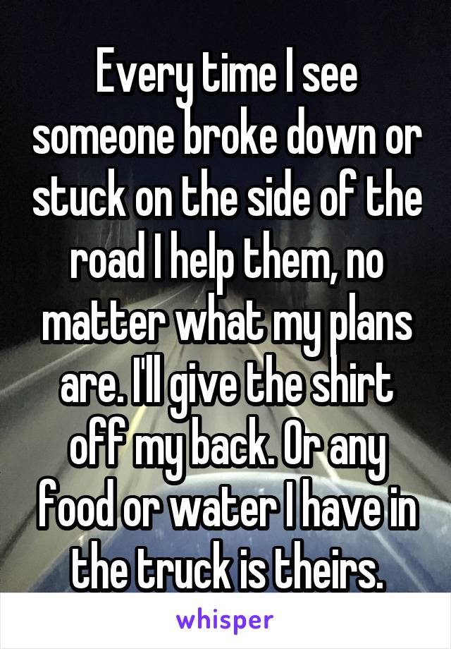 Every time I see someone broke down or stuck on the side of the road I help them, no matter what my plans are. I'll give the shirt off my back. Or any food or water I have in the truck is theirs.
