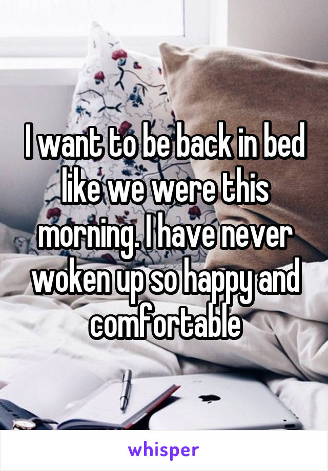 I want to be back in bed like we were this morning. I have never woken up so happy and comfortable