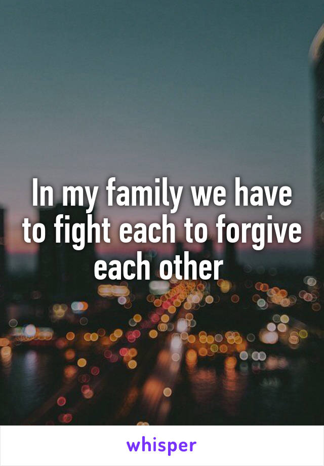 In my family we have to fight each to forgive each other 