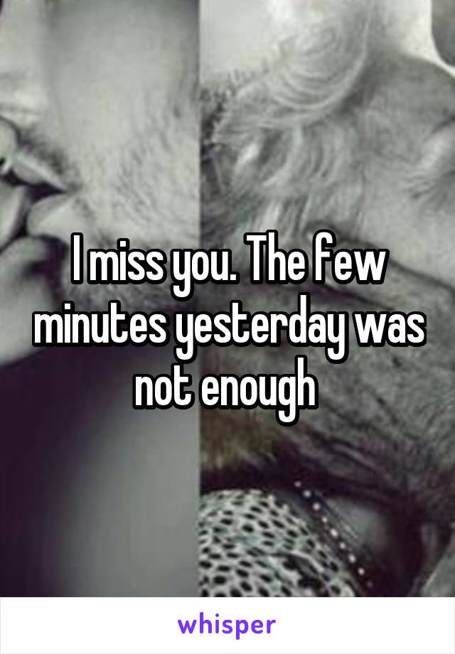 I miss you. The few minutes yesterday was not enough 