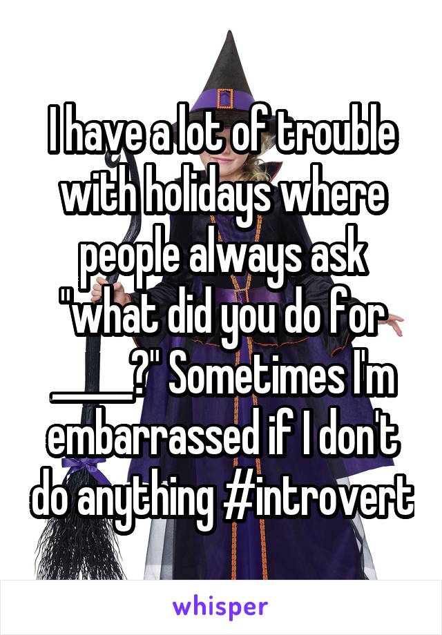 I have a lot of trouble with holidays where people always ask "what did you do for _____?" Sometimes I'm embarrassed if I don't do anything #introvert