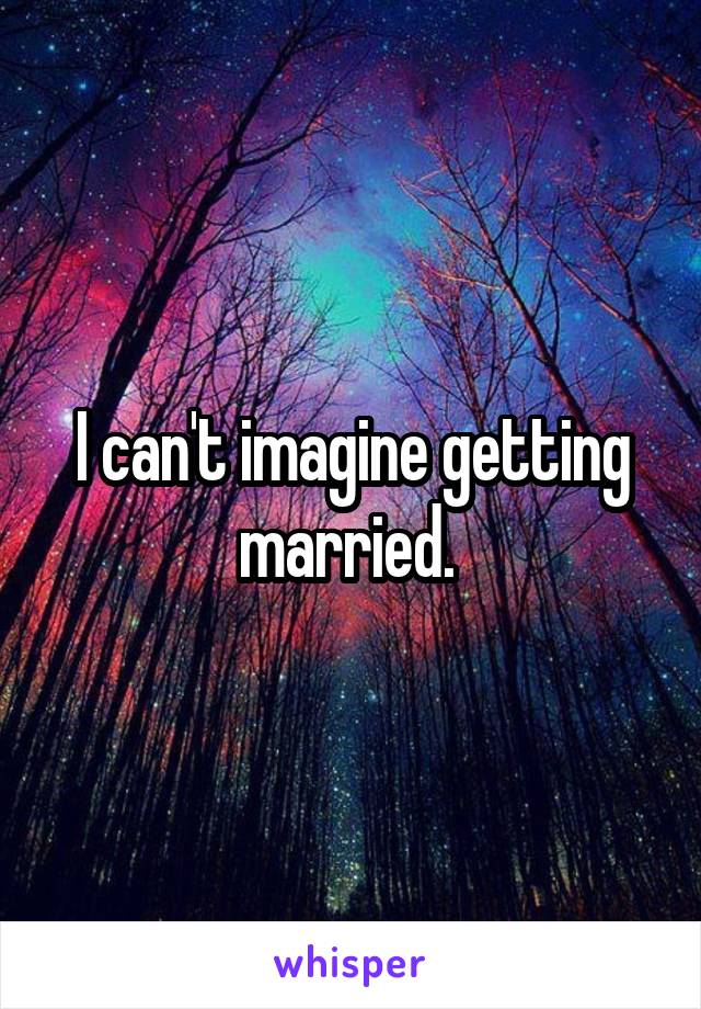 I can't imagine getting married. 