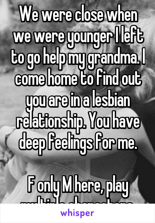 We were close when we were younger I left to go help my grandma. I come home to find out you are in a lesbian relationship. You have deep feelings for me.

F only M here, play multiple characters.