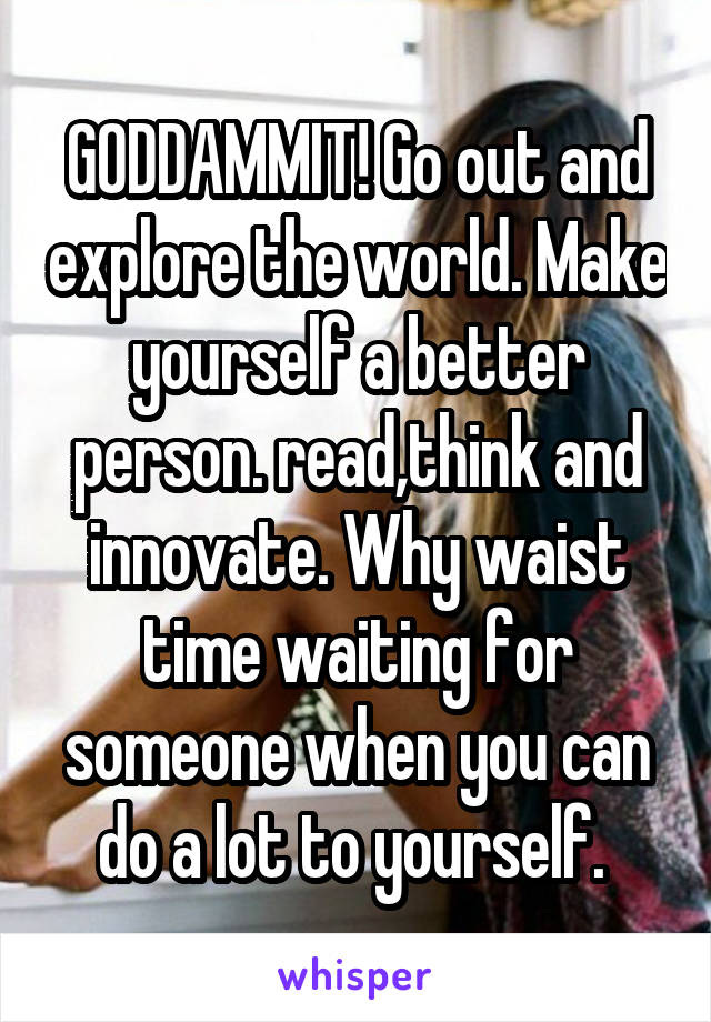 GODDAMMIT! Go out and explore the world. Make yourself a better person. read,think and innovate. Why waist time waiting for someone when you can do a lot to yourself. 