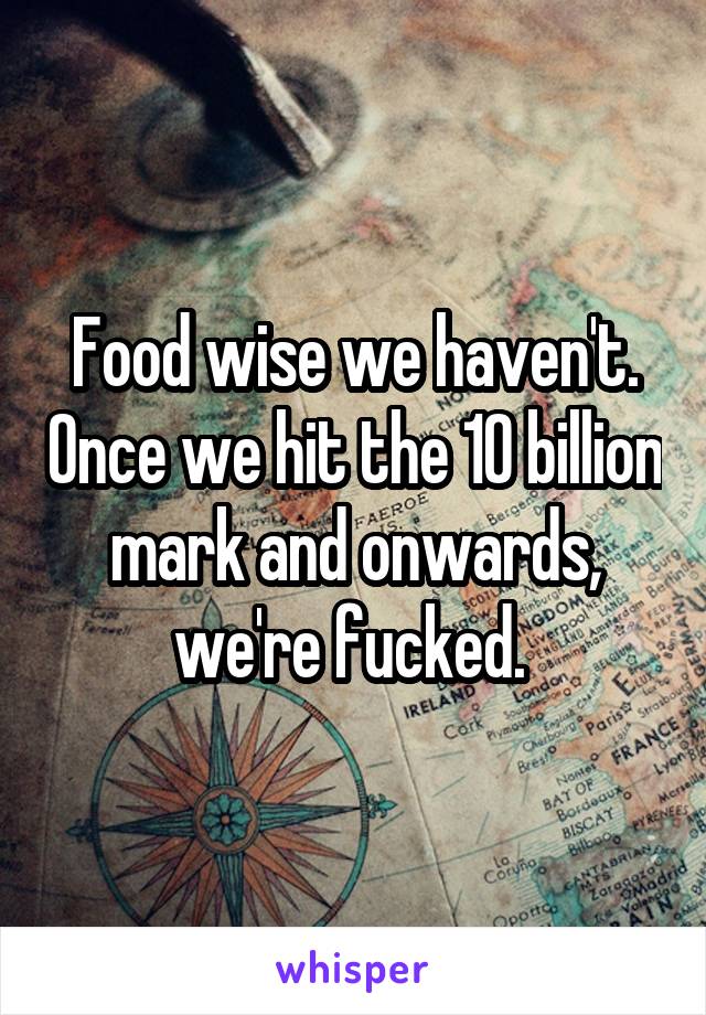 Food wise we haven't. Once we hit the 10 billion mark and onwards, we're fucked. 