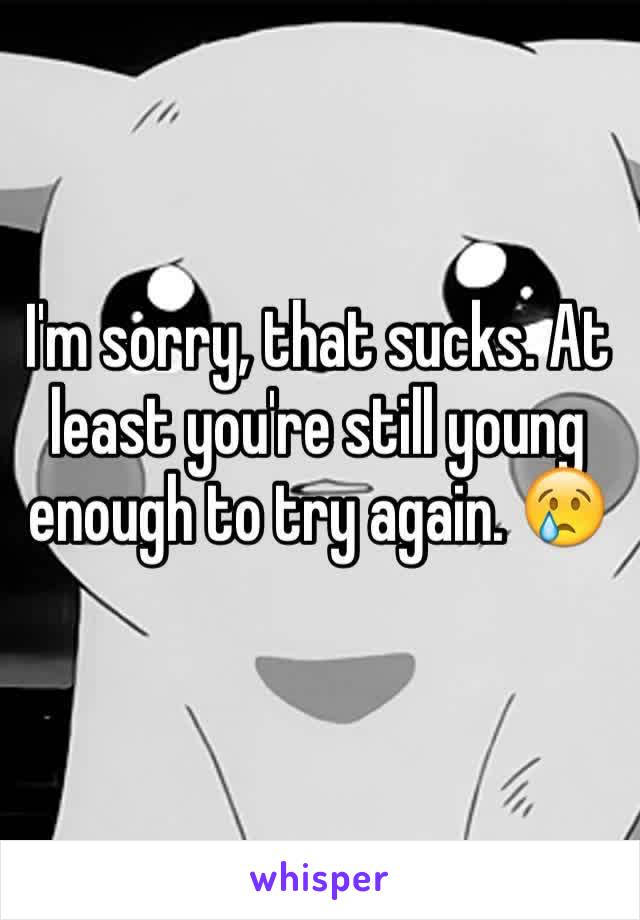 I'm sorry, that sucks. At least you're still young enough to try again. 😢