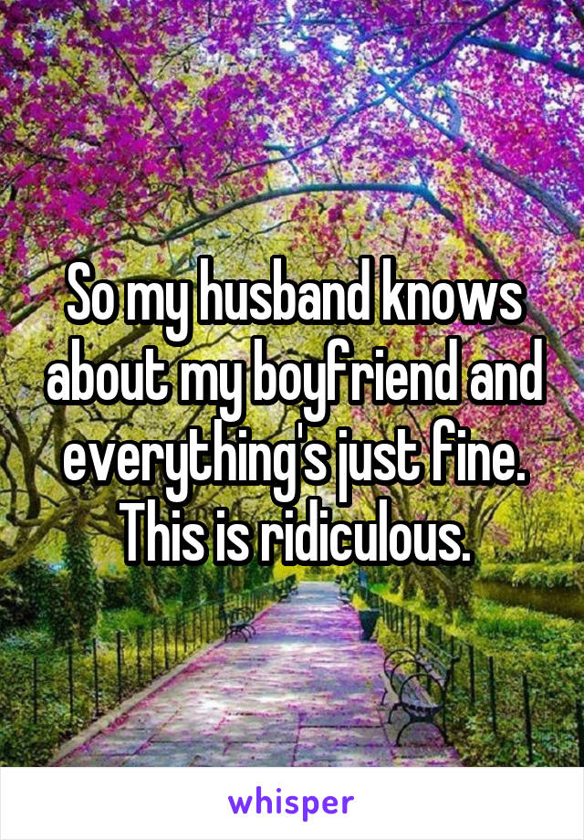 So my husband knows about my boyfriend and everything's just fine. This is ridiculous.