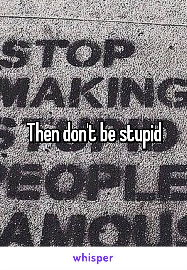 Then don't be stupid
