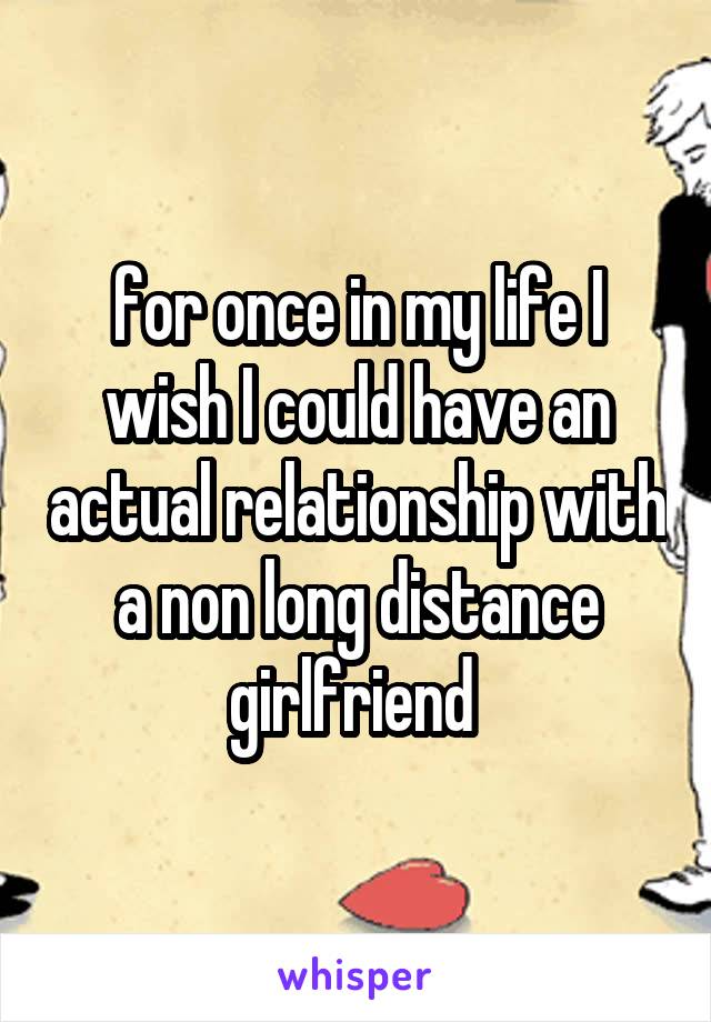 for once in my life I wish I could have an actual relationship with a non long distance girlfriend 
