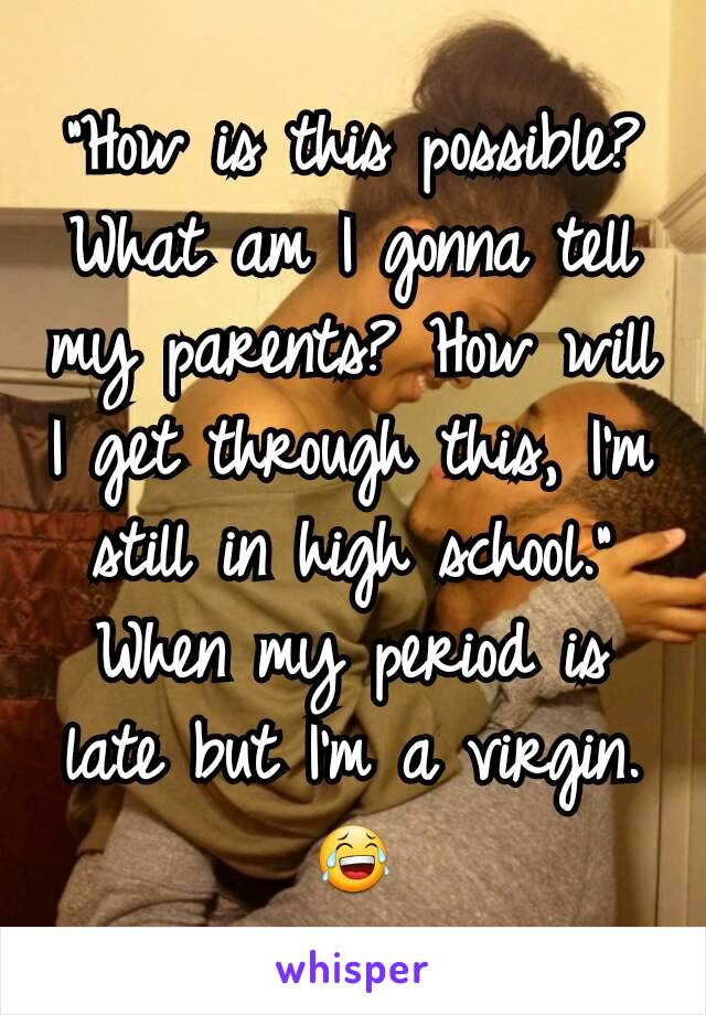 "How is this possible? What am I gonna tell my parents? How will I get through this, I'm still in high school." When my period is late but I'm a virgin.😂