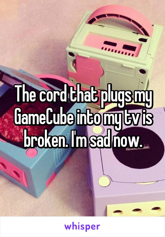 The cord that plugs my GameCube into my tv is broken. I'm sad now.