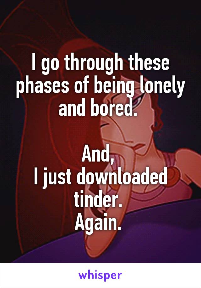 I go through these phases of being lonely and bored. 

And, 
I just downloaded tinder. 
Again. 