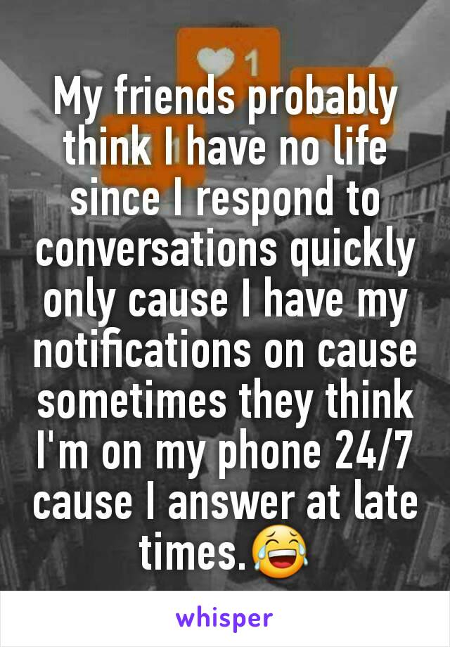 My friends probably think I have no life since I respond to conversations quickly only cause I have my notifications on cause sometimes they think I'm on my phone 24/7 cause I answer at late times.😂