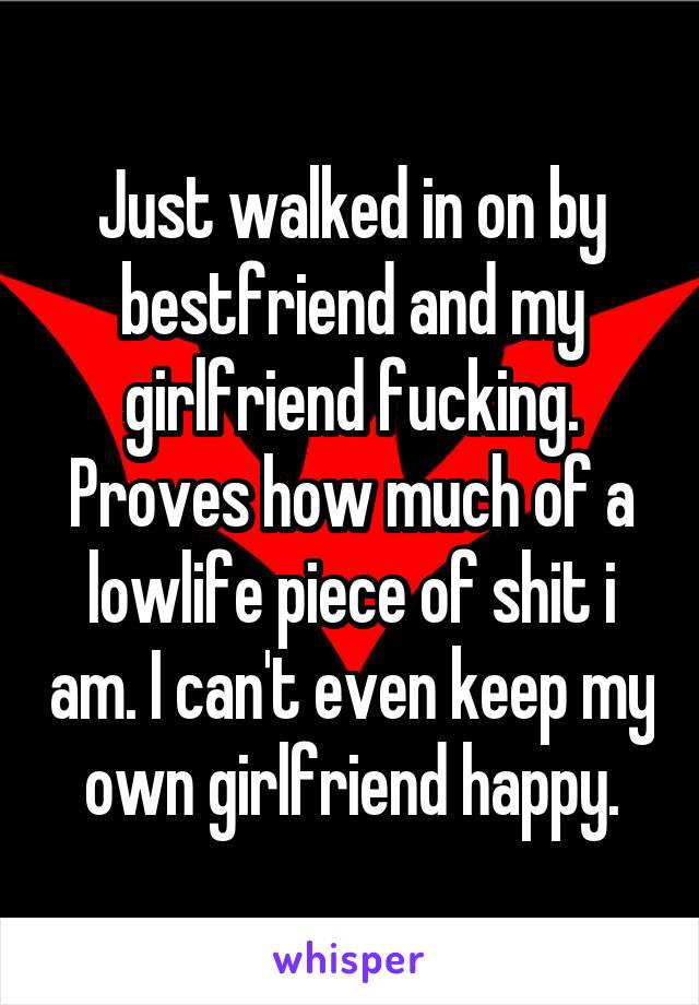 Just walked in on by bestfriend and my girlfriend fucking. Proves how much of a lowlife piece of shit i am. I can't even keep my own girlfriend happy.