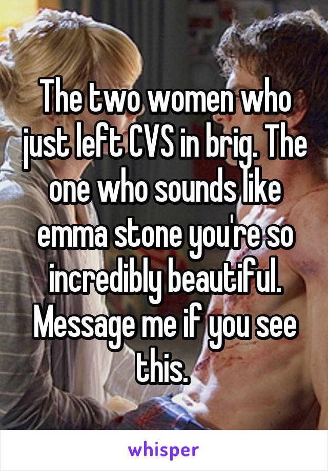 The two women who just left CVS in brig. The one who sounds like emma stone you're so incredibly beautiful. Message me if you see this. 