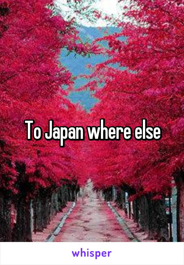 To Japan where else