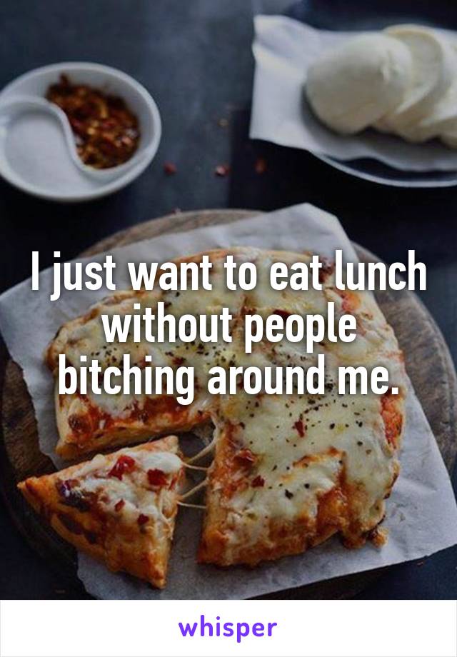 I just want to eat lunch without people bitching around me.