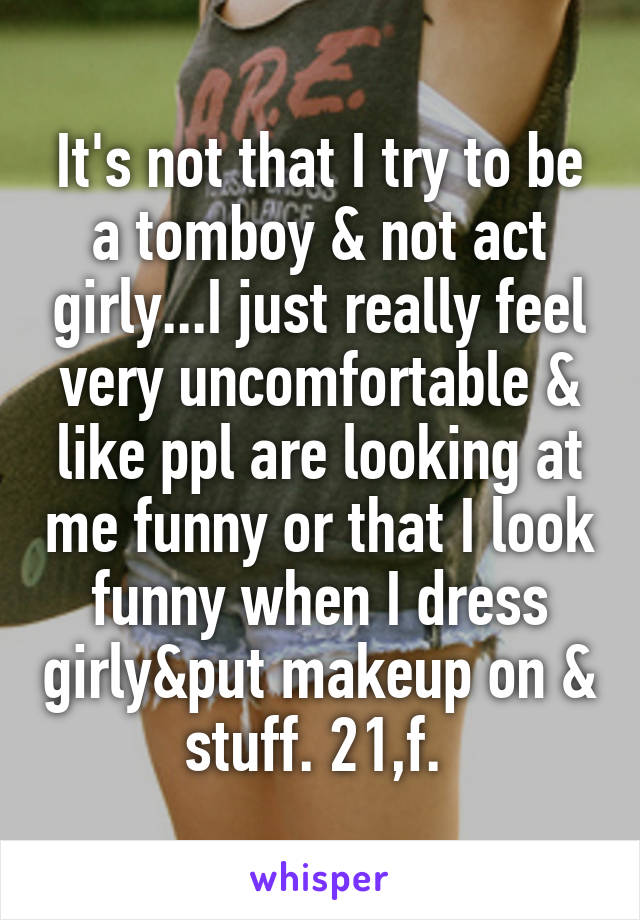 It's not that I try to be a tomboy & not act girly...I just really feel very uncomfortable & like ppl are looking at me funny or that I look funny when I dress girly&put makeup on & stuff. 21,f. 
